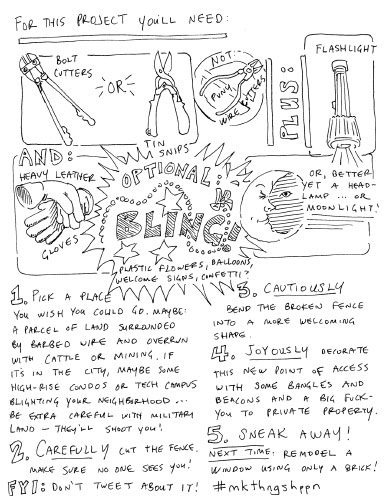 for this project you'll need: bolt cutters or tin snips, not puny wire cutters, plus flashlight and heavy leather gloves. optional: bling: plastic flowers, welcome signs, confetti. or better yet a headlamp, or moonlight. 1. pick a place you wish you could go. maybe: a parcel of land surrounded by barbed wire and overrun with cattle or mining. if it's in the city, maybe some high-rise condos or tech campus blighting your neighborhood... be extra careful with military land—they'll shoot yoU! 2. carefully cut the fence. make sure no one sees you! FYI, don't tweet about it! 3. cautiously bend the broken fence into a more welcoming shape. 4. joyously decorate this new point of access withs ome bangles and beacons and a bit fuck you to the private property. 5. sneak away. next time: remodel a window using only a brick. #mkthngshppn 