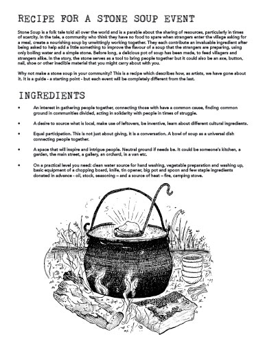 RECIPE FOR A STONE SOUP EVENT
Stone Soup is a folk tale told all over the world and is a parable about the sharing of resources, particularly in times of scarcity. In the tale, a community who think they have no food to spare when strangers enter the village asking for a meal, create a nourishing soup by unwittingly working together. They each contribute an invaluable ingredient after being asked to help add a little something to improve the flavour of a soup that the strangers are preparing, using only boiling water and a simple stone. Before long, a delicious pot of soup has been made, to feed villagers and strangers alike. In the story, the stone serves as a tool to bring people together but it could also be an axe, button, nail, shoe or other inedible material that you might carry about with you.
Why not make a stone soup in your community? This is a recipe which describes how, as artists, we have gone about it. It is a guide - a starting point - but each event will be completely different from the last.
INGREDIENTS
• An interest in gathering people together, connecting those with have a common cause, finding common ground in communities divided, acting in solidarity with people in times of struggle.
• A desire to source what is local, make use of leftovers, be inventive, learn about different cultural ingredients.
• Equal participation. This is not just about giving, it is a conversation. A bowl of soup as a universal dish connecting people together.
• A space that will inspire and intrigue people. Neutral ground if needs be. It could be someone’s kitchen, a garden, the main street, a gallery, an orchard, in a van etc.
• On a practical level you need: clean water source for hand washing, vegetable preparation and washing up, basic equipment of a chopping board, knife, tin opener, big pot and spoon and few staple ingredients donated in advance - oil, stock, seasoning – and a source of heat – fire, camping stove.
