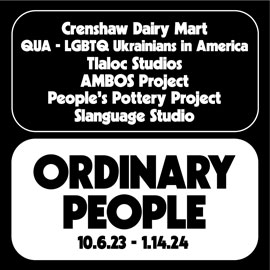 Ordinary People. 10/6/2023–1/14/2024. Crenshaw Dairy Mart, QUA – LGBTQ Ukrainians in America, Tlaloc Studios, AMBOS Project, People’s Pottery Project, and Slanguage Studio