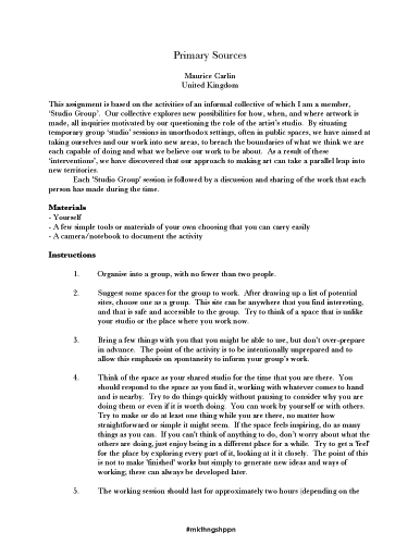 Maurice Carlin, Primary Sources. Primary Sources
Maurice Carlin United Kingdom
This assignment is based on the activities of an informal collective of which I am a member, ‘Studio Group’. Our collective explores new possibilities for how, when, and where artwork is made, all inquiries motivated by our questioning the role of the artist’s studio. By situating temporary group ‘studio’ sessions in unorthodox settings, often in public spaces, we have aimed at taking ourselves and our work into new areas, to breach the boundaries of what we think we are each capable of doing and what we believe our work to be about. As a result of these ‘interventions’, we have discovered that our approach to making art can take a parallel leap into new territories.
Each 'Studio Group' session is followed by a discussion and sharing of the work that each person has made during the time.
Materials
- Yourself - A few simple tools or materials of your own choosing that you can carry easily - A camera/notebook to document the activity
Instructions
1. Organise into a group, with no fewer than two people.
2. Suggest some spaces for the group to work. After drawing up a list of potential sites, choose one as a group. This site can be anywhere that you find interesting, and that is safe and accessible to the group. Try to think of a space that is unlike your studio or the place where you work now.
3. Bring a few things with you that you might be able to use, but don’t over-prepare in advance. The point of the activity is to be intentionally unprepared and to allow this emphasis on spontaneity to inform your group’s work.
4. Think of the space as your shared studio for the time that you are there. You should respond to the space as you find it, working with whatever comes to hand and is nearby. Try to do things quickly without pausing to consider why you are doing them or even if it is worth doing. You can work by yourself or with others. Try to make or do at least one thing while you are there, no matter how straightforward or simple it might seem. If the space feels inspiring, do as many things as you can. If you can't think of anything to do, don’t worry about what the others are doing, just enjoy being in a different place for a while. Try to get a 'feel' for the place by exploring every part of it, looking at it it closely. The point of this is not to make 'finished' works but simply to generate new ideas and ways of working; these can always be developed later.
5. The working session should last for approximately two hours (depending on the
#mkthngshppn
