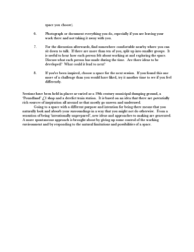 Maurice Carlin, Primary Sources. ...space you choose).
    6.	Photograph or document everything you do, especially if you are leaving your work there and not taking it away with you. 7.	For the discussion afterwards, find somewhere comfortable nearby where you can sit down to talk. If there are more than ten of you, split up into smaller groups. It is useful to hear how each person felt about working at and exploring the space. Discuss what each person has made during the time. Are there ideas to be developed? What could it lead to next? 8.	If you've been inspired, choose a space for the next session. If you found this one more of a challenge than you would have liked, try it another time to see if you feel differently. Sessions have been held in places as varied as a 19th century municipal dumping ground, a ‘Poundland’ £1 shop and a derelict train station. It is based on an idea that there are potentially rich sources of inspiration all around us that mostly go unseen and underused. Going to a space with a different purpose and intention for being there means that you naturally look and absorb your surroundings in a way that you might not do otherwise. From a sensation of being ‘intentionally unprepared’, new ideas and approaches to making are generated. A more spontaneous approach is brought about by giving up some control of the working environment and by responding to the natural limitations and possibilities of a space.