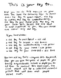 Galeria Rusz, This is your key to.... First you can do this exercise on your own. You have the following keys to choose from: the key to one's heart, the key to success, the key to understanding, the key to your home and the key to your inner self. Select the one that is most important to you. You can choose and color only one key. If you have chosen one's heart—use red. success—use brown. understanding—use yellow. your home—use green. your inner self—use blue. You can use any tools—crayons, fel-ttip pens, etc. Then you can give this piece of paper to your family, acquaintances, friends or people you do not know to continue this experiment. The final result will be a collective, colourful picture that will show what people value most. 