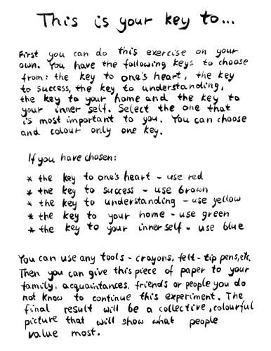 Galeria Rusz, This is your key to.... First you can do this exercise on your own. You have the following keys to choose from: the key to one's heart, the key to success, the key to understanding, the key to your home and the key to your inner self. Select the one that is most important to you. You can choose and color only one key. If you have chosen one's heart—use red. success—use brown. understanding—use yellow. your home—use green. your inner self—use blue. You can use any tools—crayons, fel-ttip pens, etc. Then you can give this piece of paper to your family, acquaintances, friends or people you do not know to continue this experiment. The final result will be a collective, colourful picture that will show what people value most. 