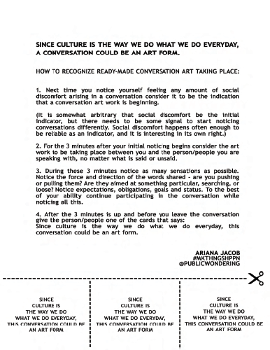SINCE CULTURE IS THE WAY WE DO WHAT WE DO EVERYDAY, A CONVERSATION COULD BE AN ART FORM. HOW TO RECOGNIZE READY-MADE CONVERSATION ART TAKING PLACE: Next time you notice yourself feeling any amount of social discomfort arising in a conversation consider it to be the indication that a conversation art work is beginning. (It is  somewhat  arbitrary  that  social  discomfort  be  the  initial indicator, but there needs to be some signal to start noticing conversations differently. Social discomfort happens often enough to be rel able as an indicator, and it is interesting in its own right.) For the 3 minutes after your initial noticing begins consider the art work to be taking place between you and the person/people you are speaking with, no matter what is said or unsaid. During these 3 minutes notice as many sensations as possible. Notice the force and direction of the words shared - are you pushing or pull ng them? Are they aimed at something particular,searching, or loose? Notice expectations, obligations, goals and status. To the best of your ability continue participating in the conversation while noticing all this. After the 3 minutes is up and before you leave the conversation  give the person/people one of the cards that says: Since culture is the way we do what we do everyday, this conversation could be an art form. ARIANA JACOB. #MKTHNGSHPPN @PUBLICWONDERING