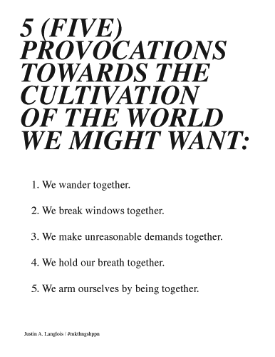 Justin Langlois, 5 Provocations. 5 (FIVE) PROVOCATIONS TOWARDS THE CULTIVATION OF THE WORLD WE MIGHT WANT: 1. We wander together. 2. We break windows together. 3. We make unreasonable demands together. 4. We hold our breath together. 5. We arm ourselves by being together. Justin A. Langlois / #mkthngshppn
