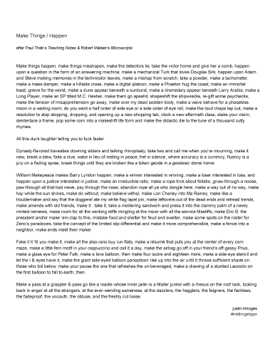 Justin Limoges, make things misshapen. Make Things / Happen after Paul Thek’s Teaching Notes & Robert Walser’s Microscripts
Make things happen, make things misshapen, make the detectors lie, take the victor home and give her a comb, happen upon a question in the form of an answering machine, make a mechanical Turk that loves Douglas Sirk, happen upon Adam and Steve making memories in the technicolor leaves, make a mishap from scratch, take a powder, make a tachometer, make a mass damper, make a hillside cross, make a digital platoon, make a Phaeton hug the coast, make an immortal toast, grieve for the worst, make a dune appear beneath a sunburst, make a dromedary appear beneath Larry Arabia, make a Long Player, make an EP titled M.C. Hesher, make them go apeshit, shapeshift the shipwrecks, re­gift some paychecks, make the tension of misapprehension go away, make over my dead sodden body, make a wave behave for a phaseless moon in a waiting room, do you want a half order of side eye or a side order of eye roll, make the loud chaps tap out, make a resolution to stop stopping, dropping, and opening up a new shopping tab, clock a new aftermath class, stake your claim, deinterlace a frame, pop some corn into a makeshift life form and make the didactic die to the tune of a thousand cutty rhymes. All this duck laughter telling you to fuck faster. Dynasty­flavored travesties downing sliders and talking rhinoplasty, take two and call me when you’re mourning, make it new, break a slew, fake a clue, wake in lieu of resting in peace, fret in silence, where accuracy is a currency, fluency is a jury on a flailing spree, break things until they are broken like a token geode in a geodesic dome home. William Makepeace makes Barry Lyndon happen, make a winner interested in winning, make a loser interested in loss, and happen upon a justice interested in justice, make an irreducible ratio, make a rope trick about fellatio, gnaw through a noose, paw through all that bad news, pay through the nose, abandon rope all ye who dangle here, make a way out of no way, make hay while the sun shines, make do without, make believe withal, make Lon Chaney into Ma Rainey, make like a troublemaker and say that the doggerel ate my white flag lapel pin, make leftovers out of the dead ends and retread trends, make amends with old friends, make it : take it, take a moldering sandwich and press it into the clammy palm of a newly minted nemesis, make room for all the working stiffs mingling at the mixer with all the service Mastiffs, make Eric B. the president and/or make ‘em clap to this, mistake food and shelter for feud and swelter, make some spots on the roster for Zeno’s paradoxes, take the concept of the limited slip differential and make it more comprehensible, make a fence into a neighbor, make ends meet their maker. Fake it it ‘til you make it, make all the also­rans buy run­flats, make a résumé that puts you at the center of every corn maze, make a little fern motif in your cappuccino and call it a day, make the airbag go off in your friend’s off­gassy Prius, make a glass eye for Peter Falk, make a love balloon, then make four score and eighteen more, make a side­eye stencil and let the I & eyes have it, make the giant side­eyed balloon panopticon rise up into the air until it throws sufficient shade on those who toil below, make your pause the one that refreshes the un­beveraged, make a drawing of a stunted Laocoön on the first balloon to fall to earth, then: Make a pass at a grappler & pass go like a roadie whose inner jailer is a Mailer junkie with a rhesus on the roof rack, looking back in anger at all the strangers, at the ever­wending sameness, at the dazzlers, the hagglers, the feigners, the feckless, the fadeproof, the uncouth, the obtuse, and the freshly cut loose.
justin limoges
#mkthngshppn