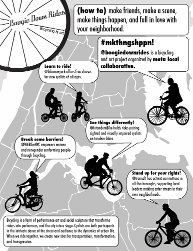 Meta Local Collaborative, (how to) make friends, make a scene, make things happen, and fall in love with your neighborhood Boogie Down Rides. 
#mkthngshppn!
@boogiedownrides is a bicycling and art project organized by meta local collaborative.
Learn to ride!
@bikenewyork offers free classes for new cyclists of all ages.
See things differently!
@IntandemBike holds rides pairing sighted and visually impaired cyclists on tandem bikes.
Break some barriers!
@WEBikeNYC empowers women and non-gender conforming people- through bicycling.
Bicycling is a form of performance art and social sculpture that transforms riders into performers, and the city into a stage. Cyclists are both participants in the intricate dance of the street and audience to the dynamics of urban life. When we ride together, we create new sites for transportation, transformation, and transgression.
Stand up for your rights!
@transalt has activist committees in all five boroughs, supporting local leaders making safer streets in their own neighborhoods.
Bicycling is art.