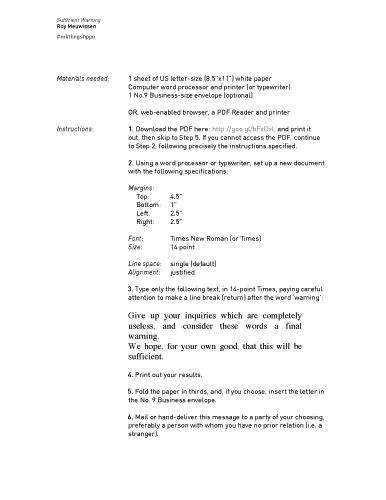 Roy Meuwissen, Sufficient Warning. Sufficient Warning Roy Meuwissen. Materials needed: Instructions: 1 sheet of US letter-size (8.5 x11 in) white paper Computer word processor and printer (or typewriter) 1 No.9 Business-size envelope (optional) OR, web-enabled browser, a PDF Reader and printer 1. Download the PDF here: http://goo.gl/bFxDxL and print it out, then skip to Step 5. If you cannot access the PDF, continue to Step 2, following precisely the instructions specified. 2. Using a word processor or typewriter, set up a new document with the following specifications: #mkthngshppn Margins: Top: Bottom: Left: Right: Font: Size: Line space: Alignment: 4.5 1 2.5 2.5 inches Times New Roman (or Times) 14 point single (default) justified 3. Type only the following text, in 14-point Times, paying careful attention to make a line break (return) after the word ‘warning’: Give up your inquiries which are completely useless, and consider these words a final warning. We hope, for your own good, that this will be sufficient. 4. Print out your results. 5. Fold the paper in thirds, and, if you choose, insert the letter in the No. 9 Business envelope. 6. Mail or hand-deliver this message to a party of your choosing, preferably a person with whom you have no prior relation (i.e. a stranger). 