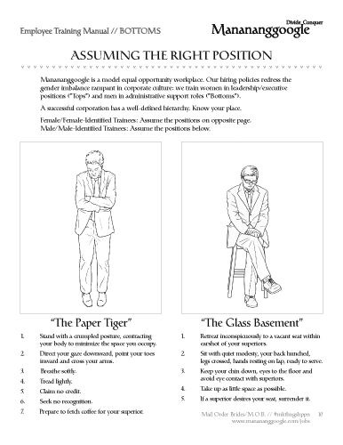 Mail Order Brides/M.O.B. Manananggoogle Training Manual: Assuming The Right Position. Employee Training Manual // BOTTOMS ASSUMING THE RIGHT POSITION Manananggoogle is a model equal opportunity workplace. Our hiring policies redress the gender imbalance rampant in corporate culture: we train women in leadership/executive positions (”Tops”) and men in administrative support roles (”Bottoms”). A successful corporation has a well-defined hierarchy. Know your place. Female/Female-Identified Trainees: Assume the positions on opposite page. Male/Male-Identified Trainees: Assume the positions below. 1. 2. 3. 4. 5. 6. 7. “The Paper Tiger” Stand with a crumpled posture, contracting your body to minimize the space you occupy. Direct your gaze downward, point your toes inward and cross your arms. Breathe softly. Tread lightly. Claim no credit. Seek no recognition. Prepare to fetch coffee for your superior. “The Glass Basement” 1.	Retreat inconspicuously to a vacant seat within earshot of your superiors. 2.	Sit with quiet modesty, your back hunched, legs crossed, hands resting on lap, ready to serve. 3.	Keep your chin down, eyes to the floor and avoid eye contact with superiors. 4.	Take up as little space as possible. 5.	If a superior desires your seat, surrender it. Mail Order Brides/M.O.B. // #mkthngshppn	10 www.manananggoogle.com/jobs