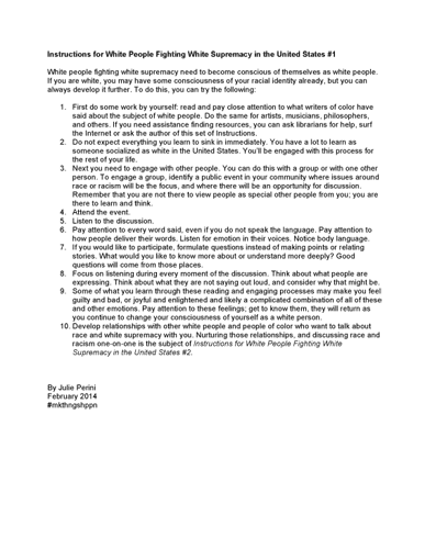 Instructions for White People Fighting White Supremacy in the United States #1 White people fighting white supremacy need to become conscious of themselves as white people. If you are white, you may have some consciousness of your racial identity already, but you can always develop it further. To do this, you can try the following: 1.	First do some work by yourself: read and pay close attention to what writers of color have said about the subject of white people. Do the same for artists, musicians, philosophers, and others. If you need assistance finding resources, you can ask librarians for help, surf the Internet or ask the author of this set of Instructions. 2.	Do not expect everything you learn to sink in immediately. You have a lot to learn as someone socialized as white in the United States. You’ll be engaged with this process for the rest of your life. 3.	Next you need to engage with other people. You can do this with a group or with one other person. To engage a group, identify a public event in your community where issues around race or racism will be the focus, and where there will be an opportunity for discussion. Remember that you are not there to view people as special other people from you; you are there to learn and think. 4.	Attend the event. 5.	Listen to the discussion.  6.	Pay attention to every word said, even if you do not speak the language. Pay attention to how people deliver their words. Listen for emotion in their voices. Notice body language. 7.	If you would like to participate, formulate questions instead of making points or relating stories. What would you like to know more about or understand more deeply? Good questions will come from those places. 8.	Focus on listening during every moment of the discussion. Think about what people are expressing. Think about what they are not saying out loud, and consider why that might be. 9.	Some of what you learn through these reading and engaging processes may make you feel guilty and bad, or joyful and enlightened and likely a complicated combination of all of these and other emotions. Pay attention to these feelings; get to know them, they will return as you continue to change your consciousness of yourself as a white person. 10.	Develop relationships with other white people and people of color who want to talk about race and white supremacy with you. Nurturing those relationships, and discussing race and racism one-on-one is the subject of Instructions for White People Fighting White Supremacy in the United States #2.  By Julie Perini February 2014 #mkthngshppn
