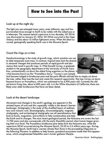 Genevieve Quick, How to See into the Past, How to See into the Past
Look up at the night sky The light you see emerged many years, even millennia, ago and has just traveled close enough to Earth to be visible with the naked eye or a telescope. The nearest optical supernova in two decades, SN 2014J was discovered on January 21, 2014. SN 2014J occurred in the Cigar Galaxy and lies about 12 million light-years away. When this blast oc- curred, geologically speaking Earth was in the Miocene Epoch.
Count the rings on a tree
Dendrochronology is the study of growth rings, which scientists can use to date temperate zone trees. In contrast, tropical trees lack the dramat- ic seasonal changes that produces periods of rapid growth and dor- mancy that result in growth rings. In 1964 Donald Currey, a graduate student in the geography department at the University of North Caro- lina, unintentionally cut down the oldest living organism on the planet. In what became known as the “Prometheus Story,” Currey’s core sample tool became lodged in bristlecone pine and the park officials advised him to simply cut down the tree, rather than lose the tool and waste this research opportunity. The tree Currey cut down became known as Prometheus, which was estimated to be 4,900 years old. Currently the old- est known living tree, about 4,600 years old, is in the White Mountains of California; there are likely even older bristlecones that have not been dated.
Look at the desert landscape
Movement and changes in the earth’s geology are apparent in the striated layers of rock and dirt, especially visible in the desert’s barren landscape. Stratigraphy is the study of the stratified layers of sedimen- tary and volcanic rock. Biostratigraphy, chronostatigraphy, magneto- stratigraphy, and archeological stratigraphy are all specializations that look at fossils, magnetism, and artifacts to help contextualize and date the Earth and its changes. The most recent geological period, the Holocene era covers the last 11,700 years and also corresponds with the early Mesolithic period when human began grow- ing their own food. The Prometheus bristlecone pine dates from the Holocene era, while the supernova 2014J occurred during the Miocene Epoch, 23.03 to 5.3 million years ago. During the Miocene Epoch, Earth had a warmer climate than those in the proceeding Oligocene or the following Pliocene. In addition to kelp forests, grassland ecosystems made their first appear- ance, which complimented Paleolithic man’s hunter gatherer lifestyle.
Genevieve Quick	#mkthngshppn