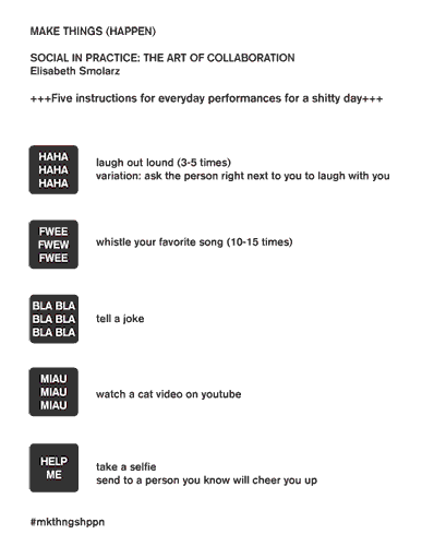 Elisabeth Smolarz, Five instructions for everyday performances for a shitty day. MAKE THINGS (HAPPEN) SOCIAL IN PRACTICE: THE ART OF COLLABORATION Elisabeth Smolarz +++Five instructions for everyday performances for a shitty day+++ laugh out lound (3-5 times) variation: ask the person right next to you to laugh with you. whistle your favorite song (10-15 times)
tell a joke
watch a cat video on youtube
take a selfie send to a person you know will cheer you up
#mkthngshppn