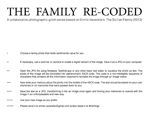 Emilio Vavarella.THE FAMILY RE-CODED. 
A collaborative photographic glitch series based on Emilio Vavarella’s: The Sicilian Family (2013)
Choose a family photo that holds sentimental value for you.
If necessary, use a scanner or camera to create a digital version of the image. Save it as a JPG on your computer.
Open the JPG file using Notepad, TextEdit.app or any other basic text editor to visualize the photo as text. The pixels of the image will be translated into alphanumeric ASCII code. This code is a non-intelligible sequence of characters that contains all the information required to recreate the image through an image viewer.
Now write your memory about the photo into the middle of the ASCII code. The text should be based on your own memories or on memories that were passed down to you.
Save the text as a JPG, transforming it into an image once again and forcing your memories to coexist with the image in an unforeseeable and new way.
Use your new image as you prefer. Please send it to emilio.vavarella@gmail.com and/or tweet it at #mkthngs