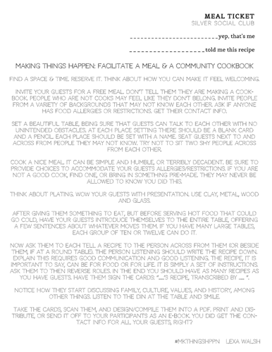 Lexa Walsh, Facilitate a Meal and a Community Cookbook. 
 MEAL TICKET Silver Social Club  _________________________yep, that’s me  ___________________told me this recipe Making Things Happen: Facilitate A Meal & a Community Cookbook 
Find a space & time. Reserve it. Think about how you can make it feel welcoming. 
Invite your guests for a free meal. Don’t tell them they are making a cookbook. People who are not cooks may feel like they don’t belong. Invite people from a variety of backgrounds that may not know each other. Ask if anyone has food allergies or restrictions. Get their contact info. 
Set a beautiful table, being sure that guests can talk to each other with no unintended obstacles. At each place setting there should be a blank card and a pencil. Each place should be set with a name. Seat guests next to and across from people they may not know. Try not to sit two shy people across from each other. Cook a nice meal. It can be simple and humble, or terribly decadent. Be sure to provide choices to accommodate your guests allergies/restrictions. If you are not a good cook, find one, or bring in something pre-made. They may never be allowed to know you did this. 
Think about plating. Wow your guests with presentation. Use clay, metal, wood and glass. 
After giving them something to eat, but before serving hot food that could go cold, have your guests introduce themselves to the entire table, offering a few sentences about whatever moves them. If you have many large tables, each group of ten or twelve can do it. 
Now ask them to each tell a recipe to the person across from them (or beside them, if at a round table). The person listening should write the recipe down. Explain this requires good communication and good listening. The recipe, it is important to say, can be for food or for life. It is simply a set of instructions. Ask them to then reverse roles. In the end you should have as many recipes as you have guests. Have them sign the cards: “…….’s recipe, transcribed by ……. ”. 
Notice how they start discussing family, culture, values, and history, among other things. Listen to the din at the table and smile. 
Take the cards, scan them, and design/compile them into a PDF. Print and distribute, or send it off to your participants as an e-book. You did get the contact info for all your guests, right? 
#mkthngshppn   Lexa Walsh 