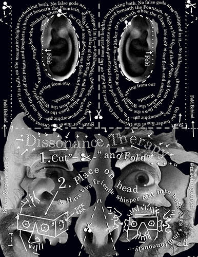 Dissonance Therapy. 1. cut and fold. 2. place on head. 3 have two friends whisper text into both ears simultaneously. Start: On the borderline of the Oriend and Occident it is built, on the mountain-heights overlooking both. No flase gods are worshipped in it—no philosophic, theologic, or anthropomorphic gods. Yea, and the god of the priests and prophets is buried beneath the Fountain, which is the altar of the Temple, and from which flows the eternatl spirit of our Maker, our Maker who blinketh when the Claws are depp in our flesh, and smilth when the Wings spring from our Wounds. Brian Zegeer 2015 #mkthngshppn